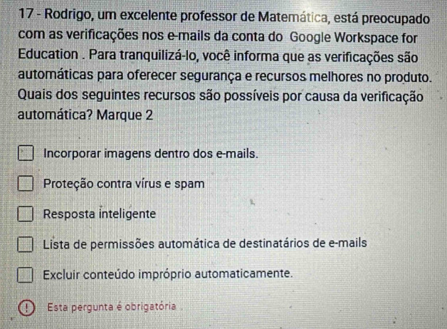 Rodrigo, um excelente professor de Matemática, está preocupado
com as verificações nos e-mails da conta do Google Workspace for
Education . Para tranquilizá-lo, você informa que as verificações são
automáticas para oferecer segurança e recursos melhores no produto.
Quais dos seguintes recursos são possíveis por causa da verificação
automática? Marque 2
Incorporar imagens dentro dos e-mails.
Proteção contra vírus e spam
Resposta inteligente
Lista de permissões automática de destinatários de e-mails
Excluir conteúdo impróprio automaticamente.
! ) Esta pergunta é obrigatória