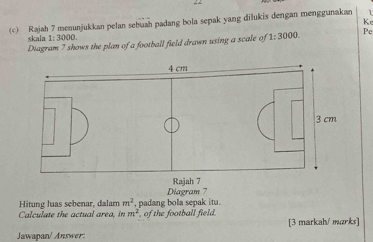 Alb 
Ke 
(c) Rajah 7 menunjukkan pelan sebuah padang bola sepak yang dilukis dengan menggunakan I 
skala 1: 3000. 
Diagram 7 shows the plan of a football field drawn using a scale of 1:3000
Pe 
Diagram 7 
Hitung luas sebenar, dalam m^2 , padang bola sepak itu. 
Calculate the actual area, in m^2 , of the football field. 
[3 markah/ marks] 
Jawapan/ Answer: