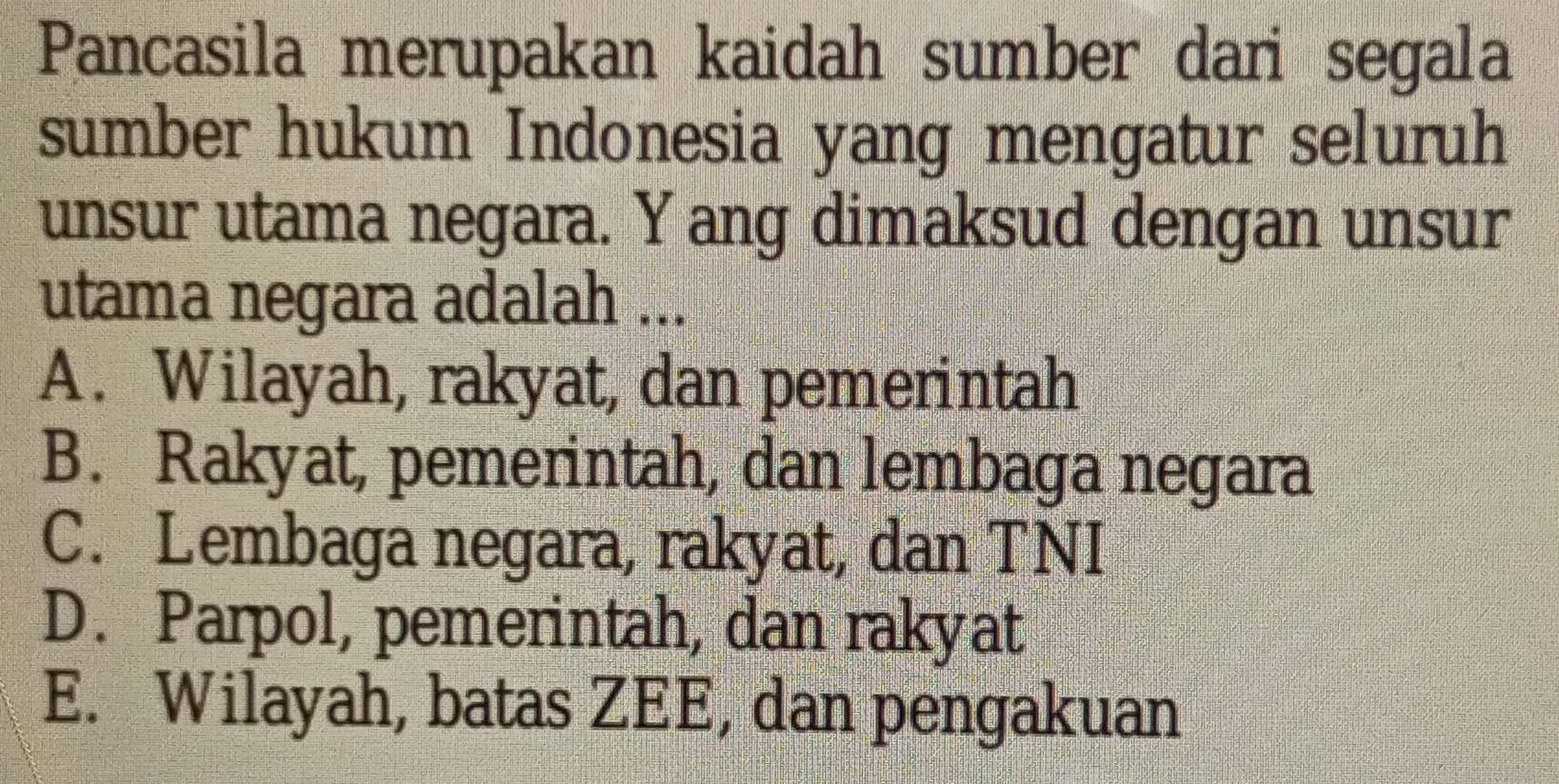 Pancasila merupakan kaidah sumber dari segala
sumber hukum Indonesia yang mengatur seluruh
unsur utama negara. Yang dimaksud dengan unsur
utama negara adalah ...
A. Wilayah, rakyat, dan pemerintah
B. Rakyat, pemerintah, dan lembaga negara
C. Lembaga negara, rakyat, dan TNI
D. Parpol, pemerintah, dan rakyat
E. Wilayah, batas ZEE, dan pengakuan