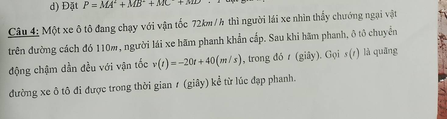 Đặt P=MA^2+MB^2+MC+MD
Câu 4: Một xe ô tô đang chạy với vận tốc 72km / h thì người lái xe nhìn thấy chướng ngại vật 
trên đường cách đó 110m, người lái xe hãm phanh khẩn cấp. Sau khi hãm phanh, ô tô chuyển 
động chậm dần đều với vận tốc v(t)=-20t+40(m/s) , trong đó t (giây). Gọi s(1) là quãng 
đường xe ô tô đi được trong thời gian ≠ (giây) kể từ lúc đạp phanh.