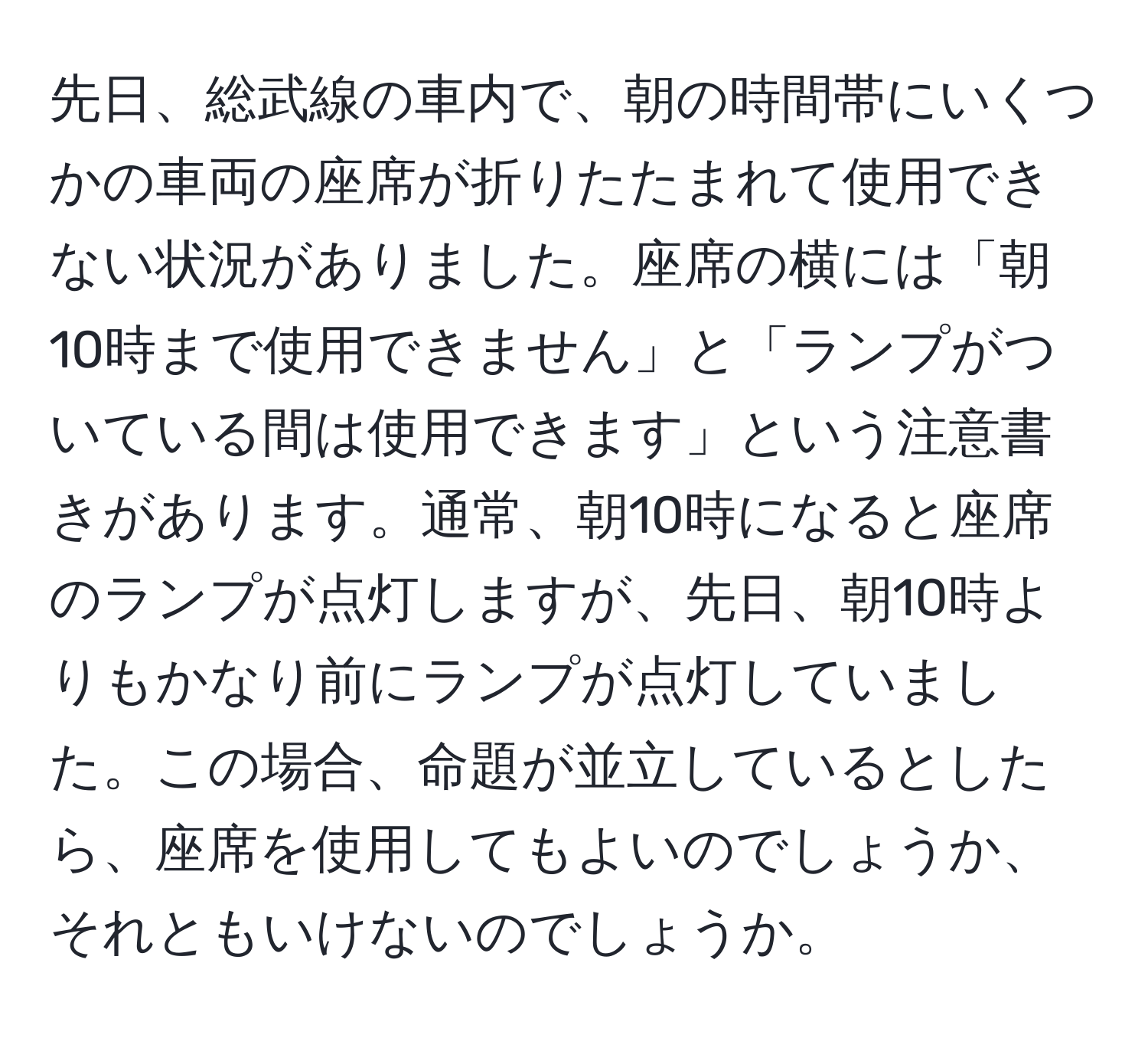 先日、総武線の車内で、朝の時間帯にいくつかの車両の座席が折りたたまれて使用できない状況がありました。座席の横には「朝10時まで使用できません」と「ランプがついている間は使用できます」という注意書きがあります。通常、朝10時になると座席のランプが点灯しますが、先日、朝10時よりもかなり前にランプが点灯していました。この場合、命題が並立しているとしたら、座席を使用してもよいのでしょうか、それともいけないのでしょうか。