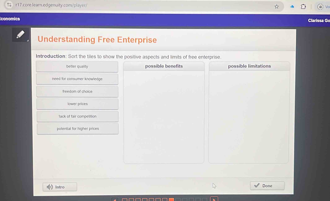 Ve
conomics Clarissa Go
Understanding Free Enterprise
Introduction: Sort the tiles to show the positive aspects and limits of free enterprise.
better quality possible benefits possible limitations
need for consumer knowledge
freedom of choice
lower prices
1ack of fair competition
potential for higher prices
Intro Done