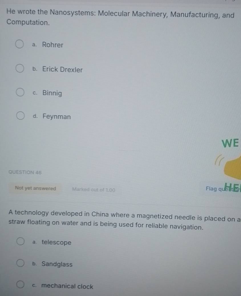 He wrote the Nanosystems: Molecular Machinery, Manufacturing, and
Computation.
a. Rohrer
b. Erick Drexler
c. Binnig
d. Feynman
WE
QUESTION 46
Not yet answered Marked out of 1.00 Flag queaton
A technology developed in China where a magnetized needle is placed on a
straw floating on water and is being used for reliable navigation.
a. telescope
b. Sandglass
c. mechanical clock