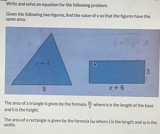 Write and solve an equation for the following problem.
Given the following two figures, find the value of x so that the figures have the
same area.
 d/c = (a-0)/a 
The area of a triangle is given by the formula  bh/2  where b is the length of the base
and h is the height.
The area of a rectangle is given by the formula &w where I is the length and w is the
width.