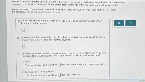 Tony is taking out a mortgage for $154,000 to buy a new house and is deciding between the offers from two lenders.
He wants to know which one would be the better deal over the life of the mortgage loan, and by how much.
Answer each part. Do not round intermediate computations, and round your answers to the nearest cent.
If necessary, refer to the list of financial formulas.
(a) A bank has offered him a 15-year mortgage loan at an annual interest rate of 5,2%.
Find the monthly payment.
× 5
S
(b) A savings and loan association has offered him a 15-year mortgage loan at an annual
interest rate of 5.5%. Find the monthly payment.
$□
(c) Suppose Tony pays the monthly payment each month for the full term. Which lender's
mortgage loan would have the lowest total amount to pay off, and by how much?
Bank
The total amount paid would be $□ less than to the savings and loan association.
Savings and loan association
The total amount paid would be $□ less than to the bank.