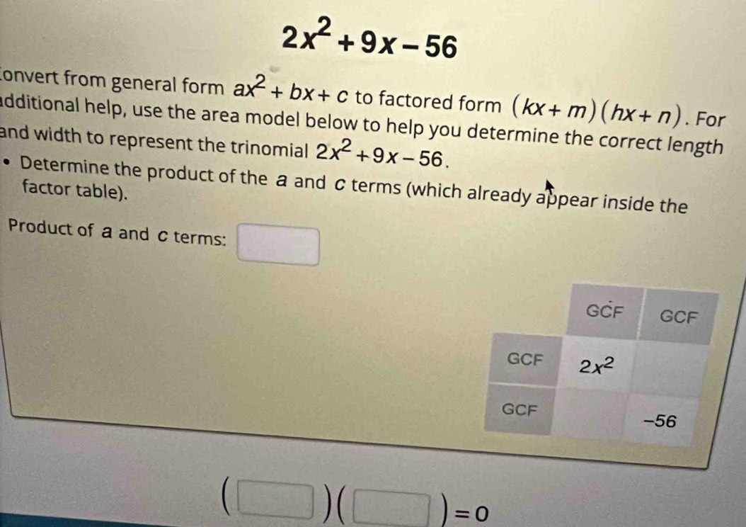 2x^2+9x-56
onvert from general form ax^2+bx+c to factored form (kx+m)(hx+n). For
additional help, use the area model below to help you determine the correct length
and width to represent the trinomial 2x^2+9x-56.
Determine the product of the a and c terms (which already appear inside the
factor table).
Product of a and c terms:
(□ )(□ )=0