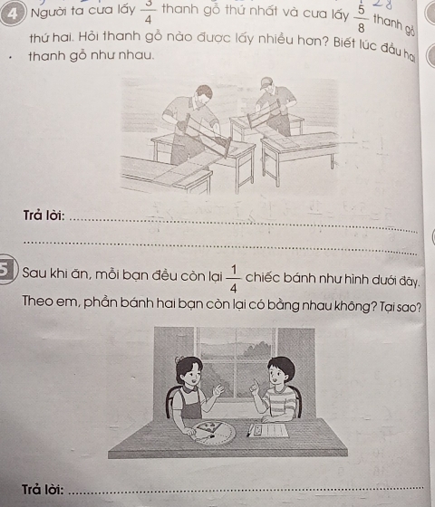 Người ta cưa lấy  3/4  thanh gỗ thứ nhất và cưa lấy  5/8  thanh gỏ 
thứ hai. Hội thanh gỗ nào được lấy nhiều hơn? Biết lúc đầu ha 
thanh gỗ như nhau. 
Trả lời:_ 
_ 
5 Sau khi ăn, mỗi bạn đều còn lại  1/4  chiếc bánh như hình dưới đãy. 
Theo em, phần bánh hai bạn còn lại có bằng nhau không? Tại sao? 
Trả lời:_