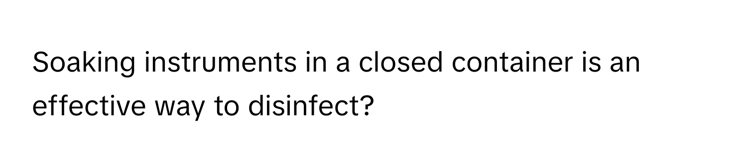 Soaking instruments in a closed container is an effective way to disinfect?