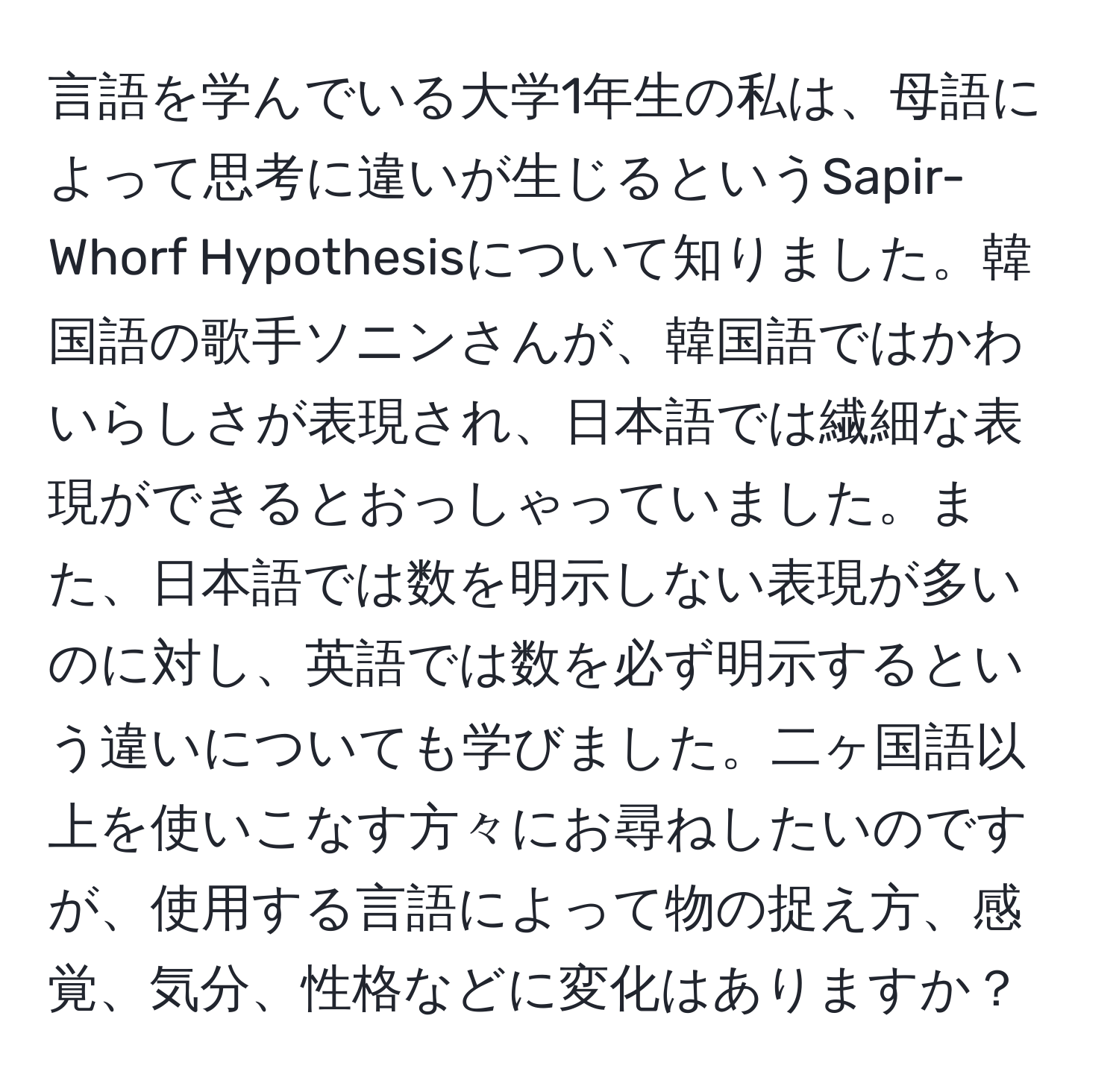 言語を学んでいる大学1年生の私は、母語によって思考に違いが生じるというSapir-Whorf Hypothesisについて知りました。韓国語の歌手ソニンさんが、韓国語ではかわいらしさが表現され、日本語では繊細な表現ができるとおっしゃっていました。また、日本語では数を明示しない表現が多いのに対し、英語では数を必ず明示するという違いについても学びました。二ヶ国語以上を使いこなす方々にお尋ねしたいのですが、使用する言語によって物の捉え方、感覚、気分、性格などに変化はありますか？