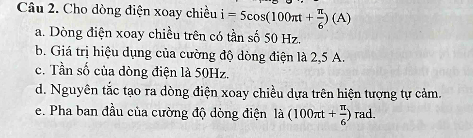 Cho dòng điện xoay chiều i=5cos (100π t+ π /6 )(A)
a. Dòng điện xoay chiều trên có tần số 50 Hz. 
b. Giá trị hiệu dụng của cường độ dòng điện là 2,5 A. 
c. Tần số của dòng điện là 50Hz. 
d. Nguyên tắc tạo ra dòng điện xoay chiều dựa trên hiện tượng tự cảm. 
e. Pha ban đầu của cường độ dòng điện là (100π t+ π /6 )rad.