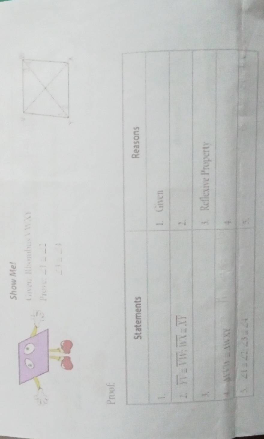 Show Me!
Given: Rhombus VWXY
Prove: _1__2_
∠3 2_
Proof:
Statements Reasons
1. 1. Given
2. overline YI=overline VW;overline WXequiv overline XY 2.
3. 3. Reflexive Property
A △ YVWX≌ △ WXY
4.
5. ∠ 1≌ ∠ 2, ∠ 3=∠ 4 5.