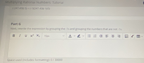 Multiplying Rational Numbers: Tutorial
(-247,43)(-5)=(-1)(247,43)(-1)(5)
Part G 
Next, rewrite the expression by grouping the -1s and grouping the numbers that are not -1s. 
B I u x^2x_2 15px 
Space used (includes formatting): 0 / 30000