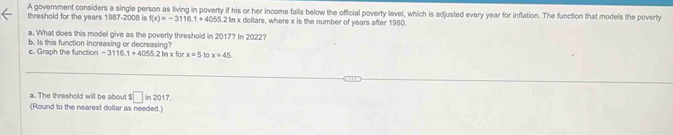 A government considers a single person as living in poverty if his or her income falls below the official poverty level, which is adjusted every year for inflation. The function that models the poverty 
threshold for the years 1987-2008 is f(x)=-3116.1+4055.2h In x dollars, where x is the number of years after 1980. 
a. What does this model give as the poverty threshold in 2017? In 2022? 
b. Is this function increasing or decreasing? for x=5 to x=45. 
c. Graph the function -3116.1+4055.2ln x
a. The threshold will be about $ $□ in2017
(Round to the nearest dollar as needed.)