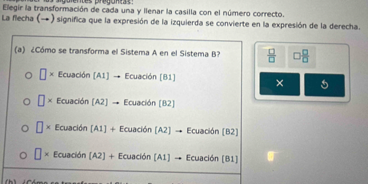 siguientes preguntas:
Elegir la transformación de cada una y llenar la casilla con el número correcto.
La flecha (→ ) significa que la expresión de la izquierda se convierte en la expresión de la derecha.
(a) ¿Cómo se transforma el Sistema A en el Sistema B?  □ /□   □  □ /□  
□ × Ecuación [A1] → Ecuación [B1]
×
□ × Ecuación [A2] → Ecuación [B2]
□ × Ecuación [A1] + Ecuación [A2] → Ecuación [B2]
□ × Ecuación [A2] + Ecuación [A1] → Ecuación [B1]