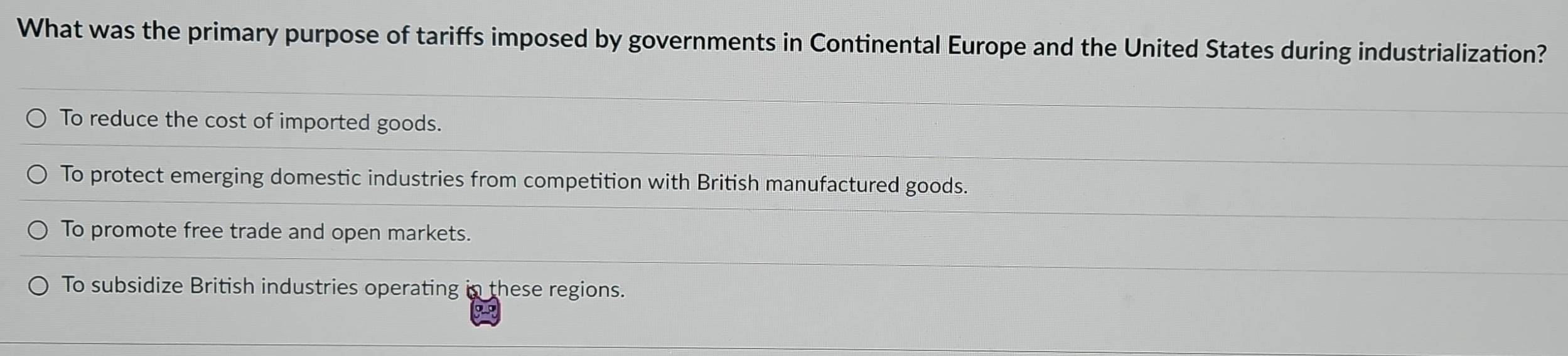 What was the primary purpose of tariffs imposed by governments in Continental Europe and the United States during industrialization?
To reduce the cost of imported goods.
To protect emerging domestic industries from competition with British manufactured goods.
To promote free trade and open markets.
To subsidize British industries operating in these regions.