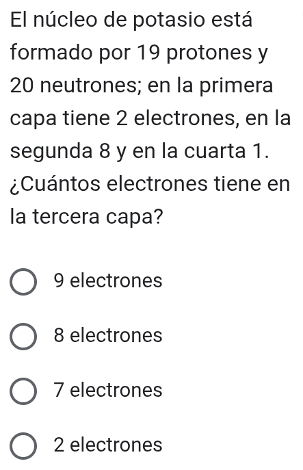 El núcleo de potasio está
formado por 19 protones y
20 neutrones; en la primera
capa tiene 2 electrones, en la
segunda 8 y en la cuarta 1.
¿Cuántos electrones tiene en
la tercera capa?
9 electrones
8 electrones
7 electrones
2 electrones