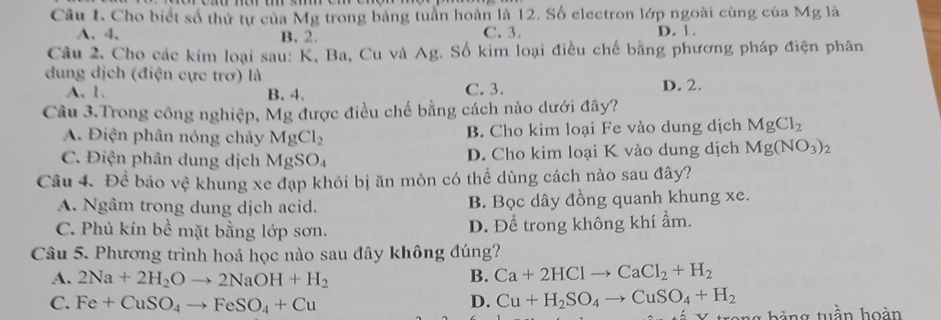 Cho biết số thứ tự của Mg trong bảng tuần hoàn là 12. Số electron lớp ngoài cùng của Mg là
A、 4. B. 2. C. 3. D. 1.
Câu 2, Cho các kim loại sau: K, Ba, Cu và Ag. Số kim loại điều chế bằng phương pháp điện phân
dung dịch (điện cực trơ) là
A. 1. B. 4. C. 3. D. 2.
Câu 3.Trong công nghiệp, Mg được điều chế bằng cách nào dưới đây?
A. Điện phân nóng chảy MgCl_2 B. Cho kim loại Fe vào dung dịch MgCl_2
C. Điện phân dung dịch MgSO₄ D. Cho kim loại K vào dung dịch Mg(NO_3)_2
Câu 4. Để bảo vệ khung xe đạp khỏi bị ăn mòn có thể dùng cách nào sau đây?
A. Ngâm trong dung dịch acid. B. Bọc dây đồng quanh khung xe.
C. Phủ kín bề mặt bằng lớp sơn. D. Để trong không khí ẩm.
Câu 5. Phương trình hoá học nào sau đây không đúng?
A. 2Na+2H_2Oto 2NaOH+H_2 B. Ca+2HClto CaCl_2+H_2
C. Fe+CuSO_4to FeSO_4+Cu D. Cu+H_2SO_4to CuSO_4+H_2
trong hảng tuần hoàn