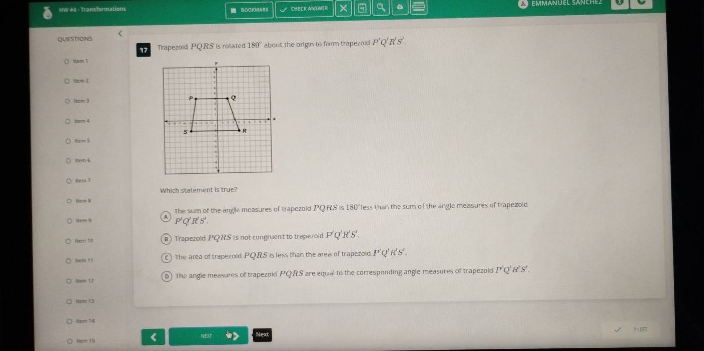 HW #4 - Transformations BOOKMARK CHECK ANSWER × a 。
QUESTIONS <
17 Trapezoid PQ RS is rotated 180° about the origin to form trapezoid P'Q'R'S'. 
ltem 1
1tem 2
lbern 3
item 4
Item $
ltem 6
1tem 7
Which statement is true?
Iter 8
The sum of the angle measures of trapezoid PQRS IS 180° less than the sum of the angle measures of trapezoid
A
1tem 9 P'Q'R'S'. 
Item 10 B) Trapezoid PQRS is not congruent to trapezold P'Q' R'S'. 
ltem11 c) The area of trapezoid PQRS is less than the area of trapezoid P'Q'R'S'. 
ltem 12 D) The angle measures of trapezoid PQRS are equal to the corresponding angle measures of trapezoid P'Q'R'S'. 
Item 13
Itean 14
7 LEFT
Next
Item 15