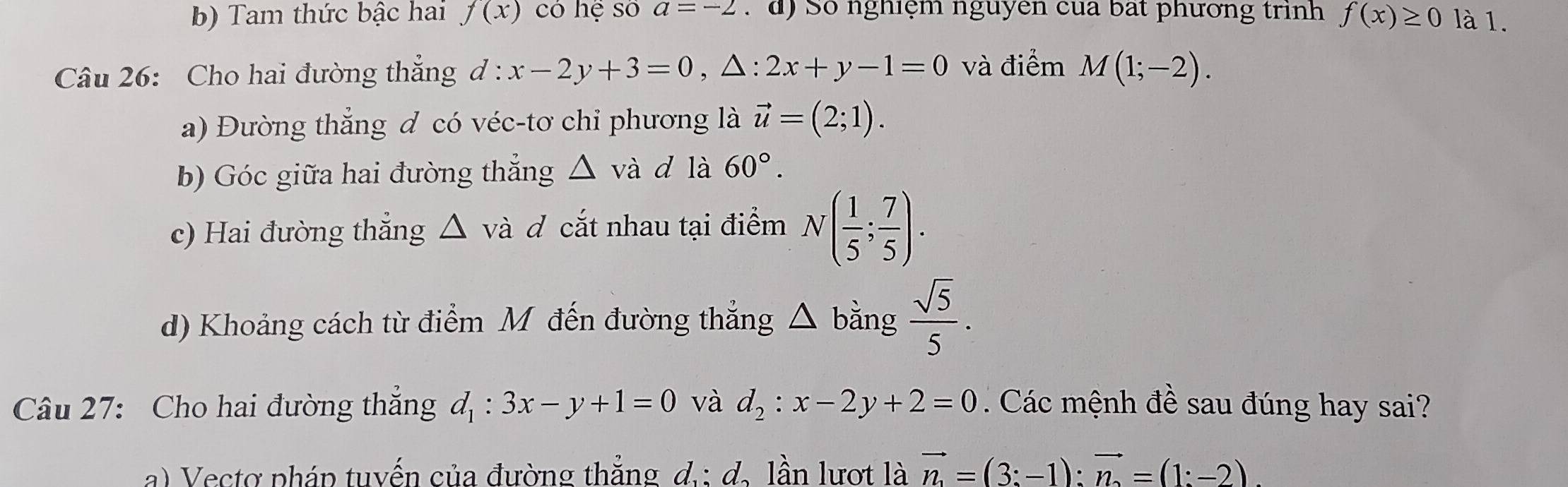 b) Tam thức bậc hai f(x) có hệ số a=-2. d) Số nghiệm nguyên của bắt phương trình f(x)≥ 0 là 1.
Câu 26: Cho hai đường thẳng ở 1: :x-2y+3=0, △ :2x+y-1=0 và điểm M(1;-2). 
a) Đường thẳng đ có véc-tơ chi phương là vector u=(2;1). 
b) Góc giữa hai đường thẳng △ va d là 60°. 
c) Hai đường thẳng △ Á và đ cắt nhau tại điểm N( 1/5 ; 7/5 ). 
d) Khoảng cách từ điểm M đến đường thắng △ bing sqrt(5)/5 . 
Câu 27: Cho hai đường thẳng d_1:3x-y+1=0 và d_2:x-2y+2=0 Các mệnh đề sau đúng hay sai?
a) Vectơ pháp tuyến của đường thắng d.: d. lần lượt là vector n_1=(3:-1):vector n_2=(1:-2).