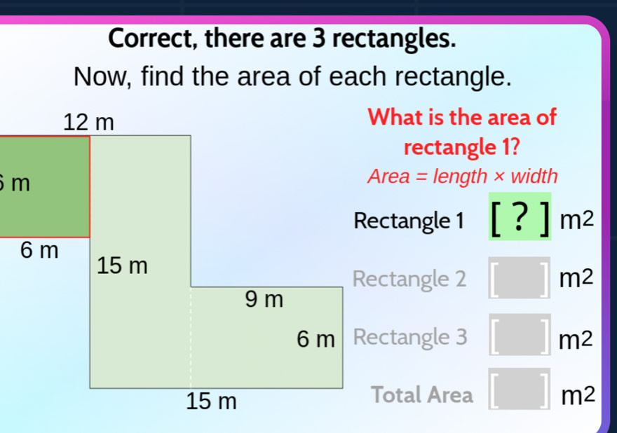 Correct, there are 3 rectangles.
Now, find the area of each rectangle.
What is the area of
rectangle 1?
Area = length × width
Rectangle 1 [?]m^2
Rectangle 2 □ m^2
Rectangle 3 □ m2
Total Area □ m2