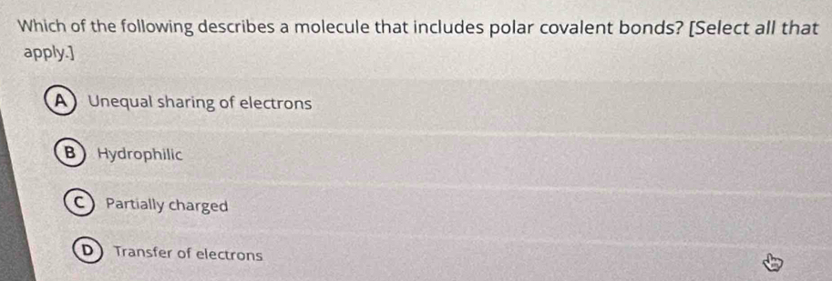 Which of the following describes a molecule that includes polar covalent bonds? [Select all that
apply.]
A Unequal sharing of electrons
B Hydrophilic
C Partially charged
D Transfer of electrons