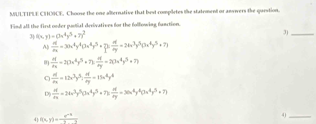 Choose the one alternative that best completes the statement or answers the question,
Find all the first order partial derivatives for the following function.
3) f(x,y)=(3x^4y^5+7)^2
3)_
A)  partial f/partial x =30x^4y^4(3x^4y^5+7);  partial f/partial y =24x^3y^5(3x^4y^5+7)
B)  partial f/partial x =2(3x^4y^5+7);  partial f/partial y =2(3x^4y^5+7)
C)  partial f/partial x =12x^3y^5;  partial f/partial y =15x^4y^4
D)  partial f/partial x =24x^3y^5(3x^4y^5+7);  partial f/partial y =30x^4y^4(3x^4y^5+7)
4) f(x,y)= (e^(-x))/2...2 
4)_