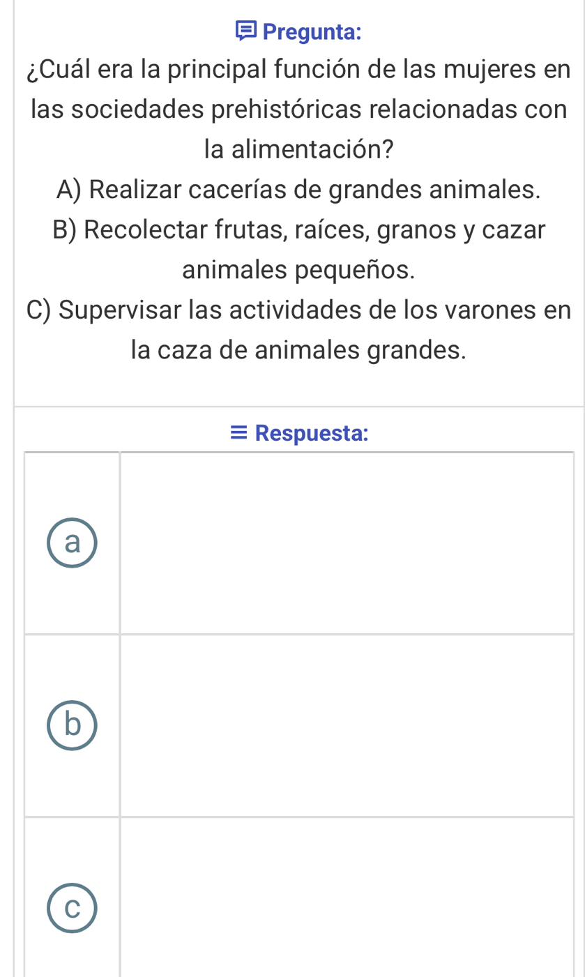 Pregunta:
¿Cuál era la principal función de las mujeres en
las sociedades prehistóricas relacionadas con
la alimentación?
A) Realizar cacerías de grandes animales.
B) Recolectar frutas, raíces, granos y cazar
animales pequeños.
C) Supervisar las actividades de los varones en
la caza de animales grandes.
Respuesta:
a
b
C