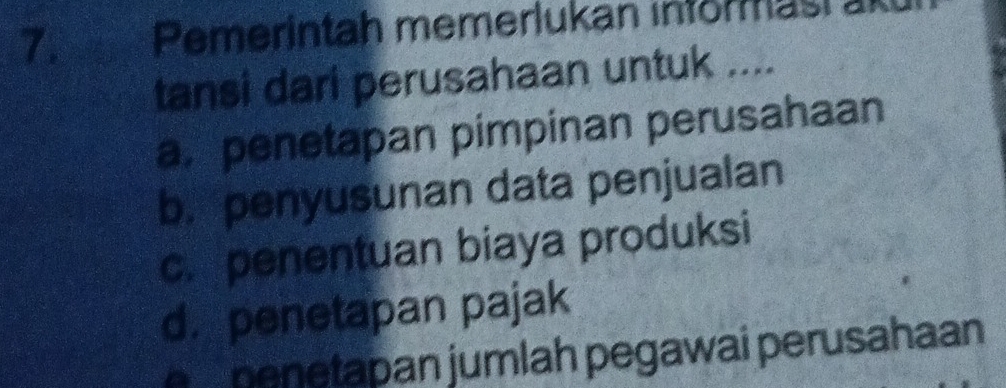 Pemerintah memerlukan informasr akt
tansi dari perusahaan untuk ....
a. penetapan pimpinan perusahaan
b. penyusunan data penjualan
c. penentuan biaya produksi
d. penetapan pajak
penetapan jumlah pegawai perusahaan