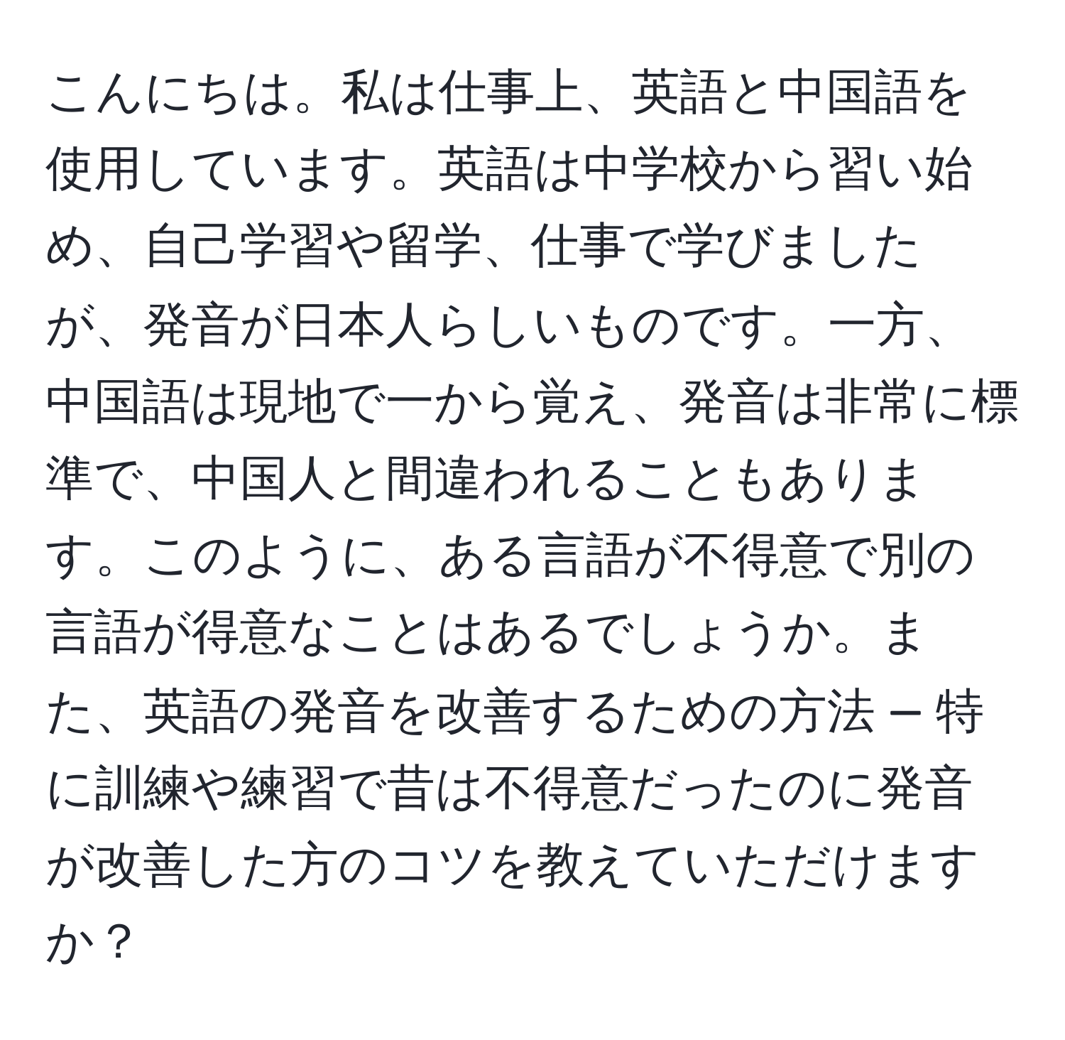 こんにちは。私は仕事上、英語と中国語を使用しています。英語は中学校から習い始め、自己学習や留学、仕事で学びましたが、発音が日本人らしいものです。一方、中国語は現地で一から覚え、発音は非常に標準で、中国人と間違われることもあります。このように、ある言語が不得意で別の言語が得意なことはあるでしょうか。また、英語の発音を改善するための方法 — 特に訓練や練習で昔は不得意だったのに発音が改善した方のコツを教えていただけますか？