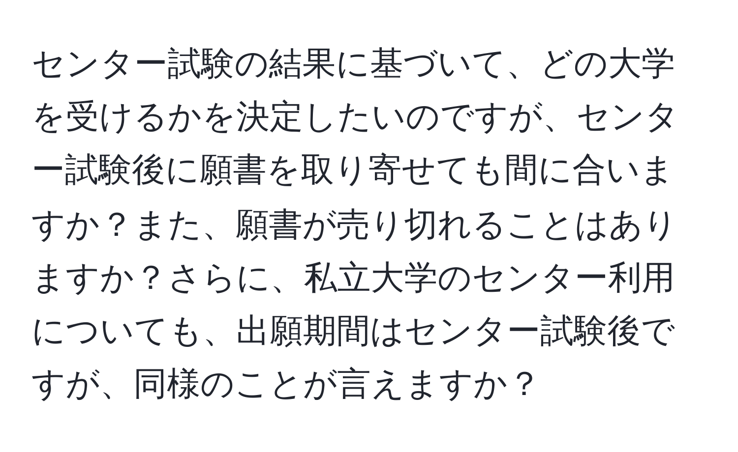 センター試験の結果に基づいて、どの大学を受けるかを決定したいのですが、センター試験後に願書を取り寄せても間に合いますか？また、願書が売り切れることはありますか？さらに、私立大学のセンター利用についても、出願期間はセンター試験後ですが、同様のことが言えますか？