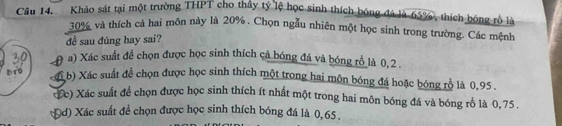 Khảo sát tại một trường THPT cho thây tỷ lệ học sinh thích bóng đá là 65%, thích bóng rồ là
30% và thích cả hai môn này là 20%. Chọn ngẫu nhiên một học sinh trong trường. Các mệnh
đề sau đúng hay sai?
A a) Xác suất đề chọn được học sinh thích cả bóng đá và bóng rồ là 0, 2.
6 b) Xác suất để chọn được học sinh thích một trong hai môn bóng đá hoặc bóng rồ là 0,95.
( c) Xác suất để chọn được học sinh thích ít nhất một trong hai môn bóng đá và bóng rỗ là 0,75.
Dd) Xác suất để chọn được học sinh thích bóng đá là 0, 65 ,