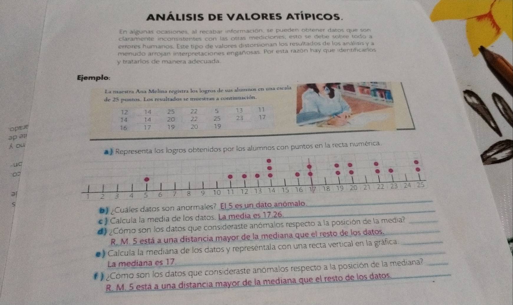 ANÁLISIS DE VALORES ATÍPICOS.
En algunas ocasiones, al recabar información, se pueden obtener datos que son
claramente inconsistentes con las otras mediciones; esto se debe sobre todo a
errores humanos. Este tipo de valores distorsionan los resultados de los análisis y a
menudo arrojan interpretaciones engañosas. Por esta razón hay que identificarlos
y tratarios de manera adecuada.
Ejemplo:
La maestra Ana Melina registra los logros de sus alumnos en una escala
de 25 puntos. Los resultados se muestran a continuación.
opee 
əp ə1
h ou
Representa los logros obtenidos por los alumnos con puntos en la recta numérica.
uC
0
_
b) ¿Cuáles datos son anormales? El 5 es un dato anómalo.
) Calcula la media de los datos. La media es 17.26.
¿Cómo son los datos que consideraste anómalos respecto a la posición de la media?
R. M. 5 está a una distancia mayor de la mediana que el resto de los datos.
* ) Calcula la mediana de los datos y representala con una recta vertical en la gráfica
La mediana es 17.
¿Como son los datos que consideraste anómalos respecto a la posición de la mediana?
R. M. 5 está a una distancia mayor de la mediana que el resto de los datos.