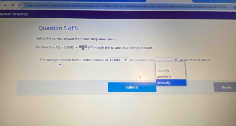 terest: Practice 
Question 5 of 5 
Select the correct answer from each drop-down menu. 
The function f(x)=2,000(1+ (0.0225)/12 )^12t models the balance in a savings account. 
The savings account had an initial balance of $2,000 and compounds at an interest rate of 
monthly 
quarterly 
annually 
Submit Reset