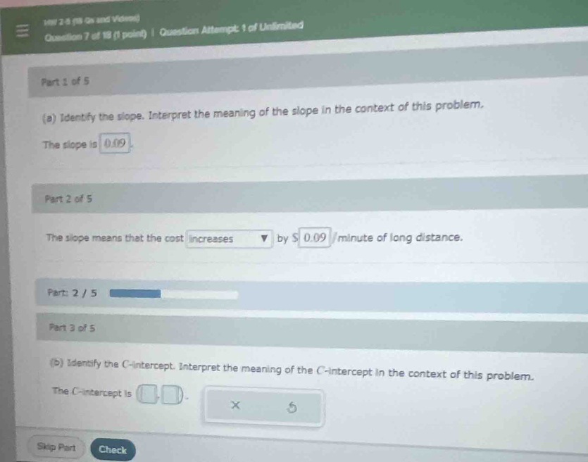 199 2-5 38 Qv and Videme) 
Question 7 of 18 (1 point) | Question Attempt: 1 of Unlimited 
Part 1 of 5 
(a) Identify the slope. Interpret the meaning of the slope in the context of this problem. 
The slope is 0.09
Part 2 of 5 
The silope means that the cost increases by $ 0.09 /minute of long distance. 
Part: 2 / 5 
Part 3 of 5 
(b) Identify the C -intercept. Interpret the meaning of the C -intercept in the context of this problem. 
The C -intercept Is 
5 
Skip Part Check