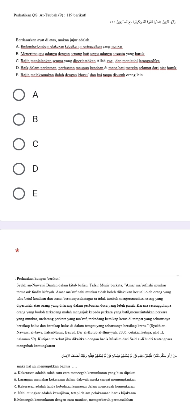 Perhatikan QS. At-Taubah (9) : 119 berikut!
_ 9 16,eIKI,△ J,△ ,3,a|I,≌ △ i,_ GididIf 
Berdasarkan ayat di atas, makna jujur adalah....
A. Berlomba-lomba melakukan kebaikan, meninggalkan yang munkar
B. Menerima apa adanya dengan senang hati tanpa adanya sesuatu yang buruk
C. Rajin menjalankan semua yang diperintahkan Allah swt., dan menjauhi laranganNya
D. Baik dalam perkataan. perbuatan maupun keadaan di mana hati mereka selamat dari niat buruk
E. Rajin melaksanakan ibdah dengan khusu' dan bai tanpa disuruh orang lain
A
B
C
D
E
*
| Perhatikan kutipan berikut!
Syekh an-Nawawi Banten dalam kitab beliau, Tafsir Munir berkata, “Amar ma’rufnahi munkar
termasuk fardlu kifayah. Amar ma’ruf nahi munkar tidak boleh dilakukan kecuali oleh orang yang
tahu betul keadaan dan siasat bermasyarakatagar ia tidak tambah menjerumuskan orang yang
diperintah atau orang yang dilarang dalam perbuatan dosa yang lebih parah. Karena sesungguhnya
orang yang bodoh terkadang malah mengajak kepada perkara yang batil,memerintahkan perkara
yang munkar, melarang perkara yang ma’ruf, terkadang bersikap keras di tempat yang seharusnya
bersikap halus dan bersikap halus di dalam tempat yang seharusnya bersikap keras.” (Syekh an-
Nawawi al-Jawi, TafsirMunir, Beirut, Dar al-Kutub al-Ilmiyyah, 2005, cetakan ketiga, jilid II,
halaman 59) Kutipan tersebut jika dikaitkan dengan hadis Muslim dari Said al-Khudri tentangcara
mengubah kemungkaran
∴ Jendarray =_ 
maka hal ini menunjukkan bahwa ____
A. Kekerasan adalah salah satu cara mencegah kemunkaran yang bisa dipakai
B. Larangan memakai kekerasan dalam dakwah meski sangat memungkinkan
C. Kekerasan adalah tanda kebulatan kemauan dalam mencegah kemunkaran
D. Nahi mungkar adalah kewajiban, tetapi dalam pelaksanaan harus bijaksana
E.Mencegah kemunkaran dengan cara munkar, memperkeruh permasalahan
