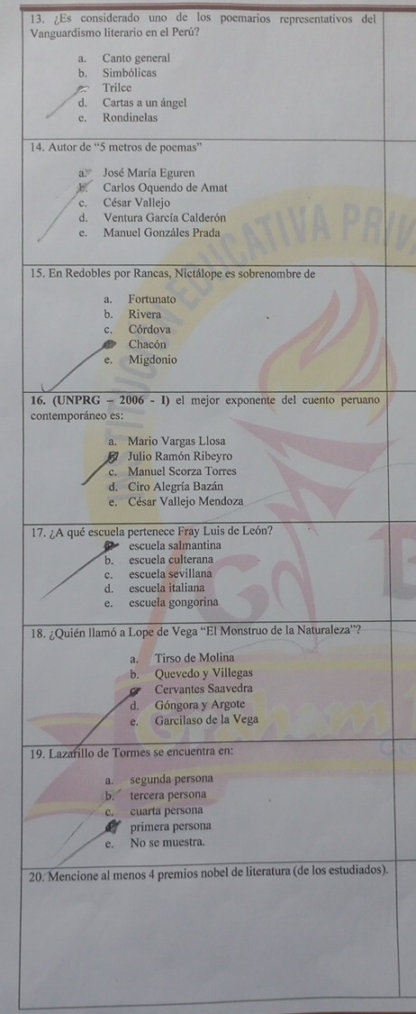 ¿Es considerado uno de los poemarios representativos del
Vanguardismo literario en el Perú?
a. Canto general
b. Simbólicas
Trilce
d. Cartas a un ángel
e. Rondinelas
14. Autor de “ 5 metros de poemas”
a José María Eguren
J. Carlos Oquendo de Amat
c. César Vallejo
d. Ventura García Calderón
e. Manuel Gonzáles Prada
15. En Redobles por Rancas, Nictálope es sobrenombre de
a. Fortunato
b. Rivera
c. Córdova
Chacón
e. Migdonio
16. (UNPRG - 2006 - I) el mejor exponente del cuento peruano
contemporáneo es:
a. Mario Vargas Llosa
Julio Ramón Ribeyro
c. Manuel Scorza Torres
d. Ciro Alegría Bazán
e. César Vallejo Mendoza
17. ¿A qué escuela pertenece Fray Luis de León?
escuela salmantina
b. escuela culterana
c. escuela sevillana
d. escuela italiana
e. escuela gongorina
18. ¿Quién llamó a Lope de Vega “El Monstruo de la Naturaleza”?
a. Tirso de Molina
b. Quevedo y Villegas
Cervantes Saavedra
d. Góngora y Argote
e. Garcilaso de la Vega
19. Lazarillo de Tormes se encuentra en:
a. segunda persona
b. tercera persona
c. cuarta persona
primera persona
e. No se muestra.
20. Mencione al menos 4 premios nobel de literatura (de los estudiados).