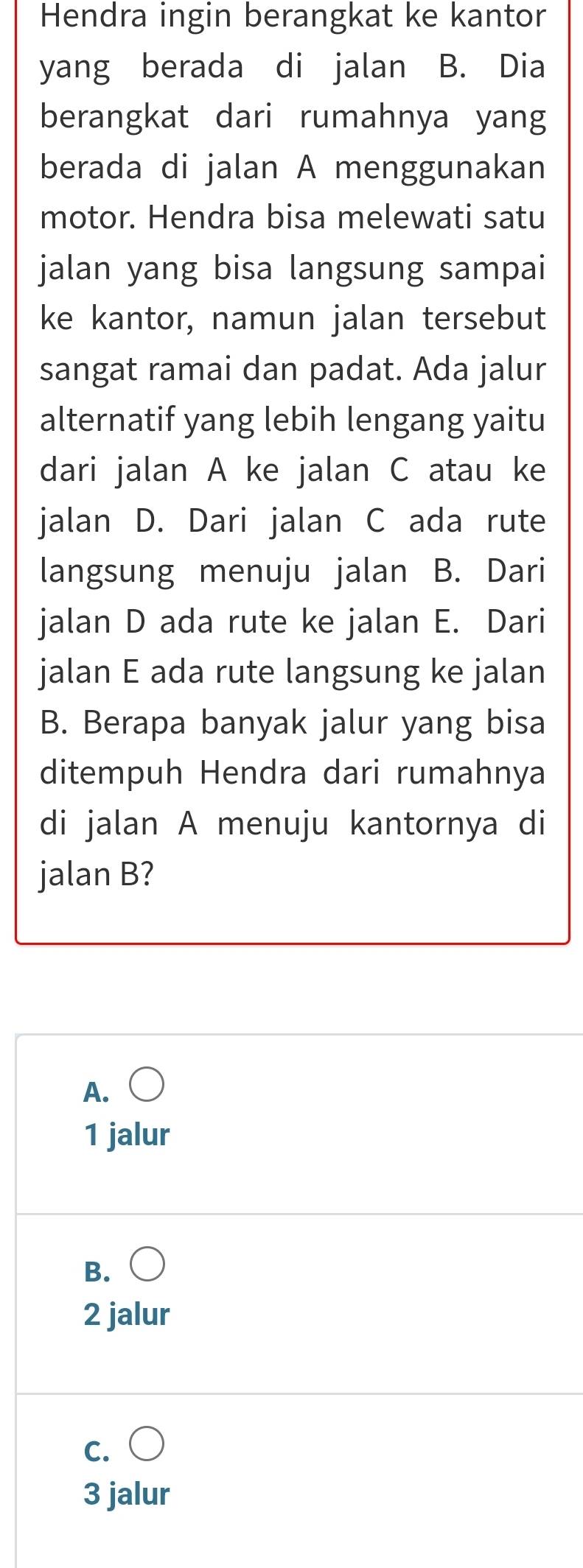 Hendra ingin berangkat ke kantor
yang berada di jalan B. Dia
berangkat dari rumahnya yang
berada di jalan A menggunakan
motor. Hendra bisa melewati satu
jalan yang bisa langsung sampai
ke kantor, namun jalan tersebut
sangat ramai dan padat. Ada jalur
alternatif yang lebih lengang yaitu
dari jalan A ke jalan C atau ke
jalan D. Dari jalan C ada rute
langsung menuju jalan B. Dari
jalan D ada rute ke jalan E. Dari
jalan E ada rute langsung ke jalan
B. Berapa banyak jalur yang bisa
ditempuh Hendra dari rumahnya
di jalan A menuju kantornya di
jalan B?
A. C
1 jalur
B. ○
2 jalur
c. ○
3 jalur