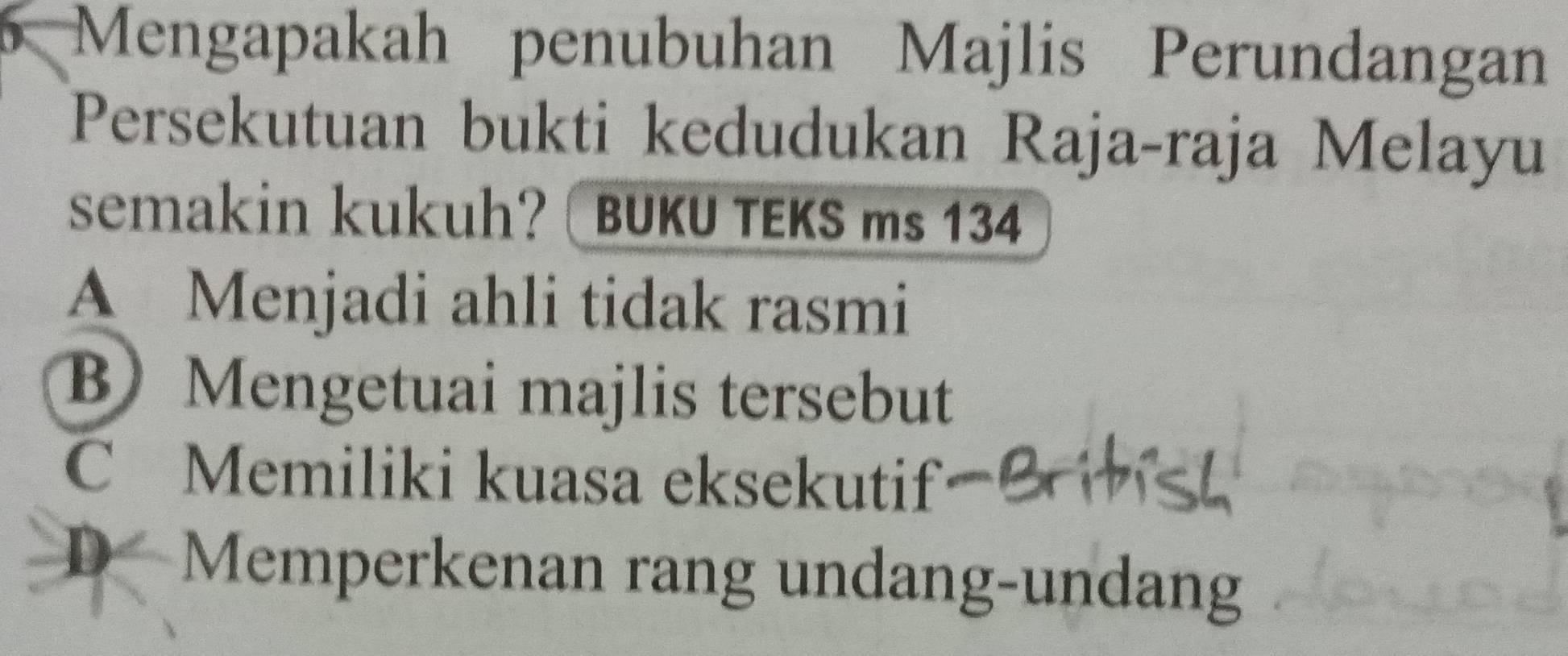 Mengapakah penubuhan Majlis Perundangan
Persekutuan bukti kedudukan Raja-raja Melayu
semakin kukuh? BUKU TEKS ms 134
A Menjadi ahli tidak rasmi
BMengetuai majlis tersebut
C Memiliki kuasa eksekutif
D Memperkenan rang undang-undang