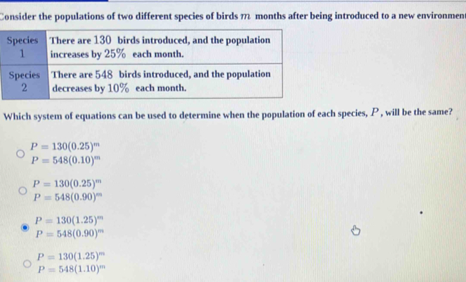 Consider the populations of two different species of birds 7 months after being introduced to a new environment
Which system of equations can be used to determine when the population of each species, P , will be the same?
P=130(0.25)^m
P=548(0.10)^m
P=130(0.25)^m
P=548(0.90)^m
P=130(1.25)^m
P=548(0.90)^m
P=130(1.25)^m
P=548(1.10)^m