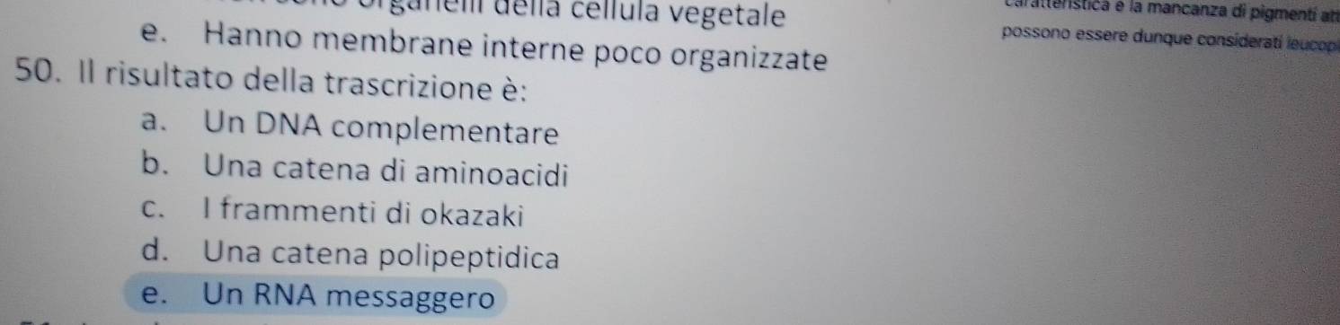 Carattenstica e la mancanza di pigmentí at
ganeli della cellula vegetale possono essere dunque consideratí leucop
e. Hanno membrane interne poco organizzate
50. Il risultato della trascrizione è:
a. Un DNA complementare
b. Una catena di aminoacidi
c. I frammenti di okazaki
d. Una catena polipeptidica
e. Un RNA messaggero