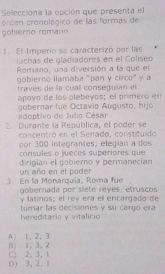 Selecciona la opción que presenta el
orden cronológico de las formas de
gobierno romano.
1. El Imperio se caracterizó por las
luchas de gladiadores en el Colíseo
Romano, una diversión a la que el
gobierno llamaba “pan y circo” y a
través de la cual conseguían el
apoyo de los plebeyos; el primero en
gobernar fue Octavio Augusto, hijo
adoptivo de Julio César
2. Durante la República, el poder se
concentró en el Senado, constituido
por 300 integrantes; elegían a dos
cónsules o jueces superiores que
dirigían el gobierno y permanecían
un año en el poder
3. En la Monarquía, Roma fue
gobernada por siete reyes, etruscos
y latinos; el rey era el encargado de
tomar las decisiones y su cargo era
hereditario y vitalicio
A 1 ， 2 ， 3
B 1 ， 3 ， 2
C) 2 ， 3 ， 1
D) 3, 2, 1