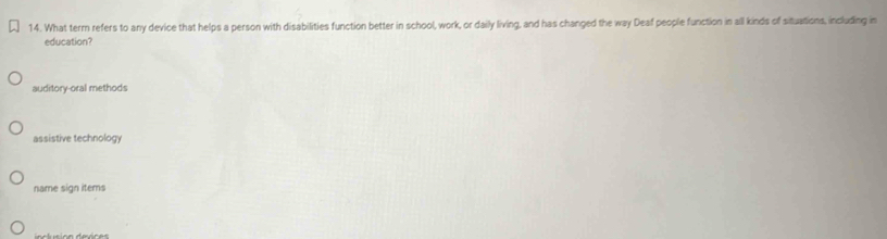 What term refers to any device that helps a person with disabilities function better in school, work, or daily living, and has changed the way Deaf people function in all kinds of situations, including in
education?
auditory-oral methods
assistive technology
name sign items