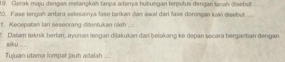 Gerak maju dengan melangkah tanpa adanya hubungan terputus dengan tanah disebut .... 
20. Fase tengah antara selesainya fase tarikan dan awal dari fase dorongan kaki disebut .... 
1. Kecepatan lari seseorang ditentukan oleh .... 
2. Dalam teknik berlari, ayunan lengan dilakukan dari belakang ke depan secara bergantian dengan 
siku .... 
Tujuan utama lompat jauh adalah ....