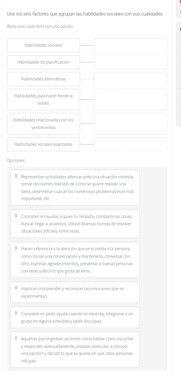 Unir los seis factores que agrupan las habilidades sociales con sus cualidades
Relaciona cada ítem con una opción:
Habilidades sociales
Habilidades de planificación
Habilidades alternativas
Habilidades para hacer frente al
estrés
Habilidades relacionadas con los
sentimientos
Habilidades sociales avanzadas
Opciones:
: Representan actividades alternas ante una situación molesta,
tomar decisiones realistas de cómo se quiere realizar una
tarea, determinar cuál de los numerosos problemas es el más
importante, etc.
: Consisten en ayudar a quien lo necesita, compartir las cosas,
buscar llegar a acuerdos, utilizar diversas formas de resolver
situaciones difíciles, entre otras.
:: Hacen referencia a la atención que se le presta a la persona,
como iniciar una conversación y mantenerla, conversar con
otro, expresar agradecimientos, presentar a nuevas personas
con otras y decir lo que gusta de ellos.
# Implican comprender y reconocer las emociones que se
experimentan.
:: Consisten en pedir ayuda cuando se necesita, integrarse a un
grupo en alguna actividad y pedir disculpas.
# Aquellas que engloban acciones como hablar claro, escuchar
y responder adecuadamente, planear cómo dar a conocer
una opinión y decidir lo que se quiere sin que otras personas
influyan.