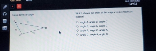 TIVE REMANING 34:53
Consider the triangle. Which shows the order of the angles from smailest to
largest?
angle A. angle B. angle C
angle B, angle A, angle C
angle B. angle C. angle A
angle C, angle A, angle B