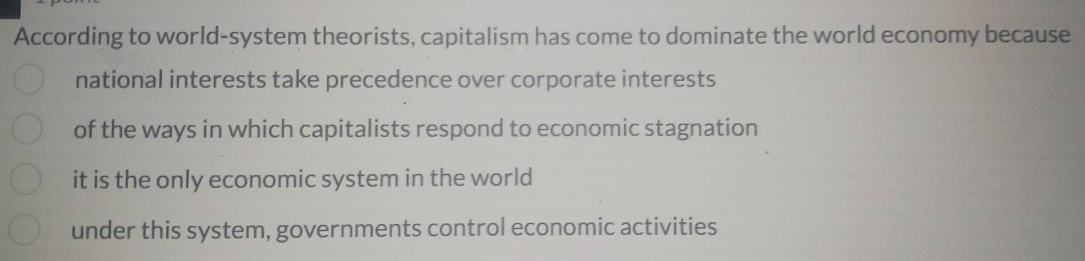 According to world-system theorists, capitalism has come to dominate the world economy because
national interests take precedence over corporate interests
of the ways in which capitalists respond to economic stagnation
it is the only economic system in the world
under this system, governments control economic activities