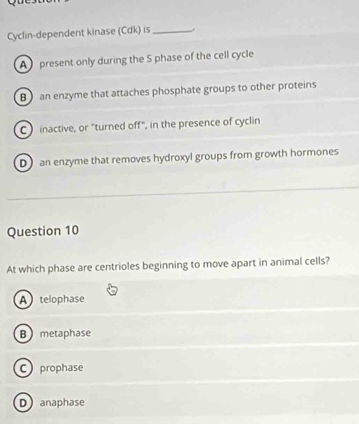 Cyclin-dependent kinase (Cdk) is _.
A present only during the S phase of the cell cycle
B an enzyme that attaches phosphate groups to other proteins
C inactive, or "turned off", in the presence of cyclin
D an enzyme that removes hydroxyl groups from growth hormones
Question 10
At which phase are centrioles beginning to move apart in animal cells?
A telophase
B metaphase
C prophase
D anaphase