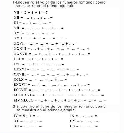 1-Encuentra el valor de los números romanos como 
se muestra en el primer ejemplo
VII=5+1+1=7
_ XII=...+...+....=
III=...+...+....=
VIII=...+...+...+.....=
XVI=...+...+...= __ 
XXII=...+.....+......= ___ 
XXVII=....+ _ _ + _ +...+ _ ...= 
X* 111= _ + _ +...+...+...+......= _ 
XXVII= _ + _ +...+...+...+....= _ 
LIII= _ + _ + _ + _ = 
LVII= _ 3x° _+ _ + _= 
LXXVI= _+ _ + _ + _ + _= 
CXVIII = _+ _+ _ + _ + _ + _ = 
CCLX= _+ _+ _+ _= 
DXXVII = _+ _+ __ + _ Y _ = 
DCCVIII = _+ _+ _ + + + .../ ...= 
MDCLXVI = _+ _+ _ + _ + _ +...+...= 
MMMDCCC = _4 _× _ + _ + _ .+...+...= _ 
2-Encuentra el valor de los números romanos como 
se muestra en el primer ejemplo.
IV=5-1=4
IX=..... _ _ =
XL=............... __ = CM= _ ............... _ z
XC= __= CD= _ =