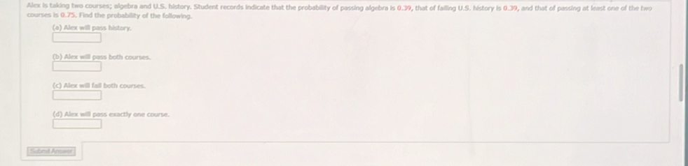 Alex is taking two courses; algebra and U.S. history. Student records indicate that the probability of passing algebra is 0.39, that of failing U.S. history is 0.39, and that of passing at least one of the two 
courses is 0.75. Find the probability of the following. 
(a) Alex will pass history. 
(b) Alex will pass both courses. 
(c) Alex will fail both courses. 
(d) Alex will pass exactly one course. 
Submil Answer