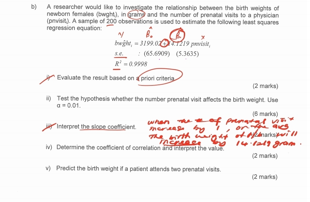 A researcher would like to investigate the relationship between the birth weights of 
newborn females (bwght;), in grams and the number of prenatal visits to a physician 
(pnvisit;). A sample of 200 observations is used to estimate the following least squares 
regression equation:
x
bw ght =3199.02+ 4.1219 pnvisit 
s.e. :(65.6909) (5.3635)
R^2=0.9998
Evaluate the result based on a priori criteria 
(2 marks) 
ii) Test the hypothesis whether the number prenatal visit affects the birth weight. Use
alpha =0.01. 
(6 marks) 
ⅲi) Interpret the slope coefficient. 
marks 
a 
iv) Determine the coefficient of correlation and interpret the value. 
(2 marks) 
v) Predict the birth weight if a patient attends two prenatal visits. 
(2 marks)